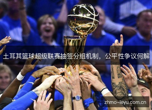 土耳其篮球超级联赛抽签分组机制,公平性争议何解 土耳其篮球超级联赛抽签分组机制,公平性争议何解