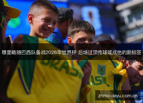 穆里略随巴西队备战2026年世界杯 后场过顶传球或成他的新标签 穆里略随巴西队备战2026年世界杯 后场过顶传球或成他的新标签